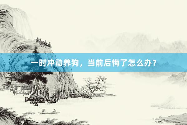 一时冲动养狗，当前后悔了怎么办？